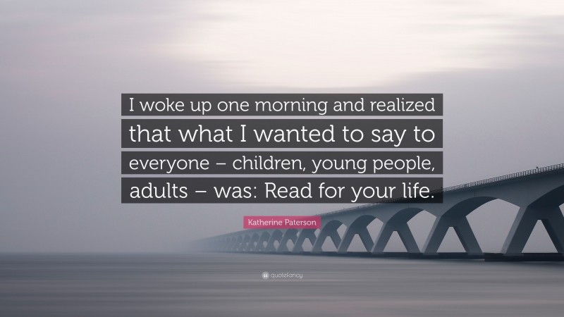Katherine Paterson Quote: “I woke up one morning and realized that what I wanted to say to everyone – children, young people, adults – was: Read for your life.”
