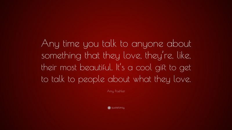 Amy Poehler Quote: “Any time you talk to anyone about something that they love, they’re, like, their most beautiful. It’s a cool gift to get to talk to people about what they love.”