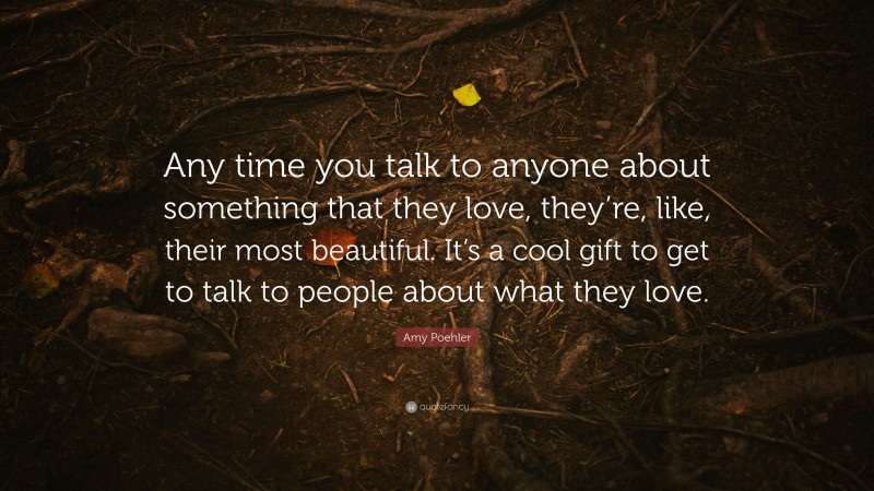 Amy Poehler Quote: “Any time you talk to anyone about something that they love, they’re, like, their most beautiful. It’s a cool gift to get to talk to people about what they love.”