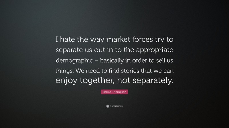 Emma Thompson Quote: “I hate the way market forces try to separate us out in to the appropriate demographic – basically in order to sell us things. We need to find stories that we can enjoy together, not separately.”