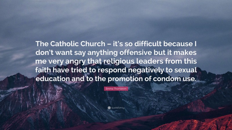 Emma Thompson Quote: “The Catholic Church – it’s so difficult because I don’t want say anything offensive but it makes me very angry that religious leaders from this faith have tried to respond negatively to sexual education and to the promotion of condom use.”