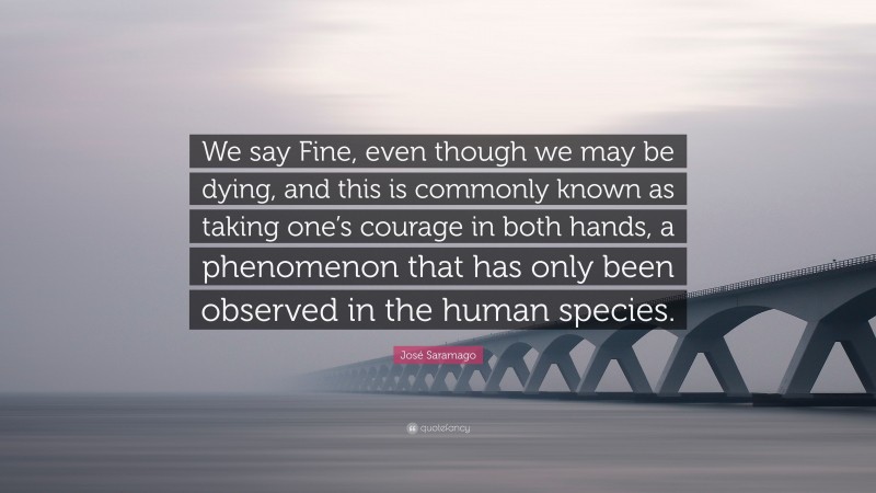 José Saramago Quote: “We say Fine, even though we may be dying, and this is commonly known as taking one’s courage in both hands, a phenomenon that has only been observed in the human species.”