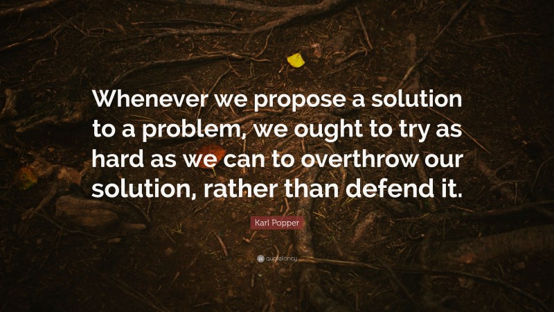 Karl Popper Quote: “Whenever we propose a solution to a problem, we ought to try as hard as we can to overthrow our solution, rather than defend it.”