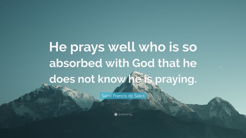 Saint Francis de Sales Quote: “He prays well who is so absorbed with God that he does not know he is praying.”