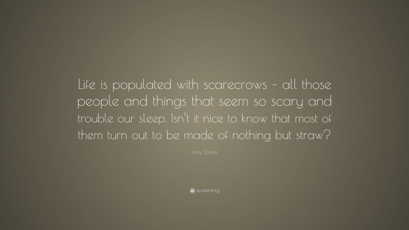 Jerry Spinelli Quote: “Life is populated with scarecrows – all those people and things that seem so scary and trouble our sleep. Isn’t it nice to know that most of them turn out to be made of nothing but straw?”