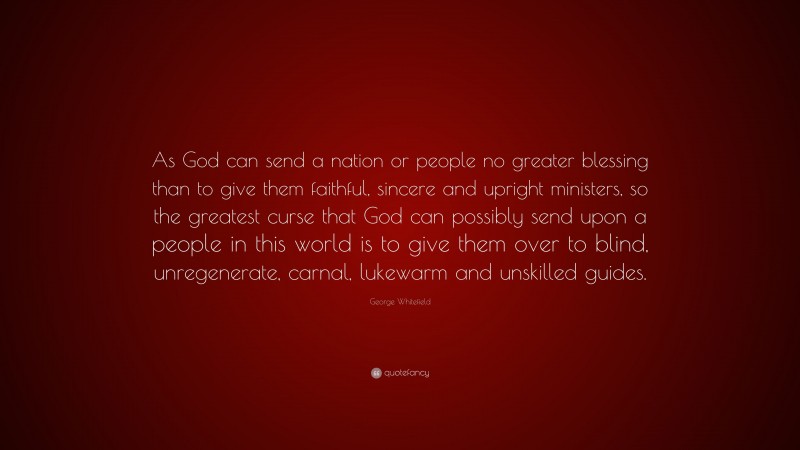 George Whitefield Quote: “As God can send a nation or people no greater blessing than to give them faithful, sincere and upright ministers, so the greatest curse that God can possibly send upon a people in this world is to give them over to blind, unregenerate, carnal, lukewarm and unskilled guides.”