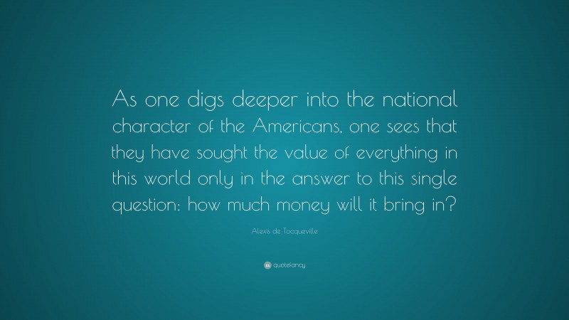 Alexis de Tocqueville Quote: “As one digs deeper into the national character of the Americans, one sees that they have sought the value of everything in this world only in the answer to this single question: how much money will it bring in?”