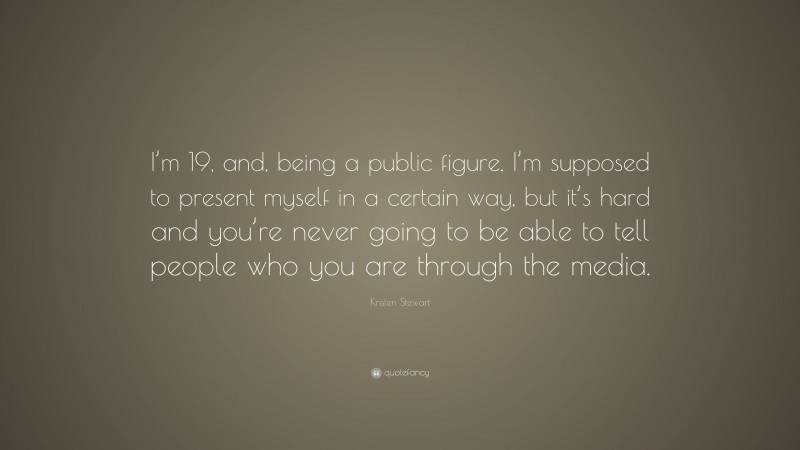 Kristen Stewart Quote: “I’m 19, and, being a public figure, I’m supposed to present myself in a certain way, but it’s hard and you’re never going to be able to tell people who you are through the media.”