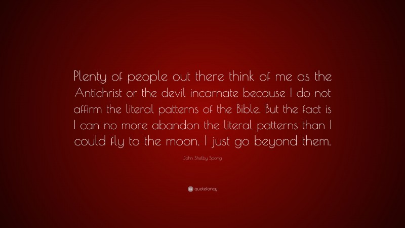 John Shelby Spong Quote: “Plenty of people out there think of me as the Antichrist or the devil incarnate because I do not affirm the literal patterns of the Bible. But the fact is I can no more abandon the literal patterns than I could fly to the moon. I just go beyond them.”