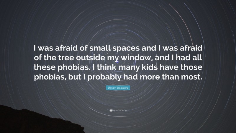 Steven Spielberg Quote: “I was afraid of small spaces and I was afraid of the tree outside my window, and I had all these phobias. I think many kids have those phobias, but I probably had more than most.”