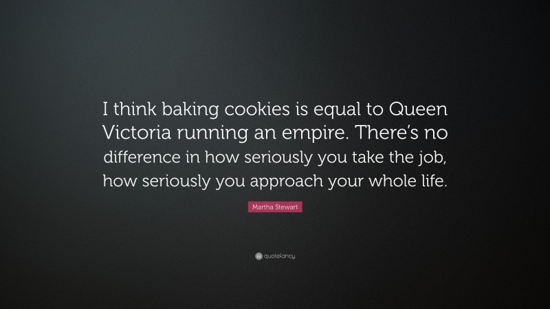 Martha Stewart Quote: “I think baking cookies is equal to Queen Victoria running an empire. There’s no difference in how seriously you take the job, how seriously you approach your whole life.”