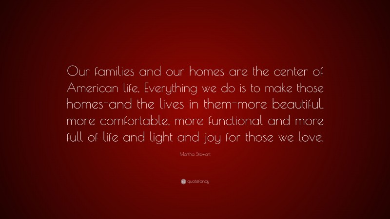 Martha Stewart Quote: “Our families and our homes are the center of American life, Everything we do is to make those homes-and the lives in them-more beautiful, more comfortable, more functional and more full of life and light and joy for those we love.”
