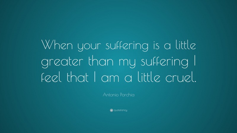 Antonio Porchia Quote: “When your suffering is a little greater than my suffering I feel that I am a little cruel.”