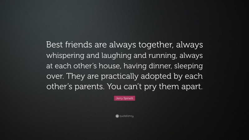 Jerry Spinelli Quote: “Best friends are always together, always whispering and laughing and running, always at each other’s house, having dinner, sleeping over. They are practically adopted by each other’s parents. You can’t pry them apart.”