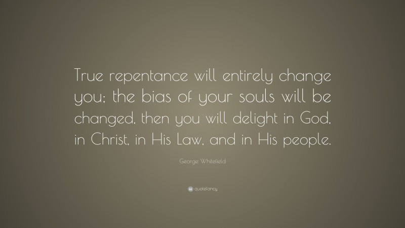 George Whitefield Quote: “True repentance will entirely change you; the bias of your souls will be changed, then you will delight in God, in Christ, in His Law, and in His people.”