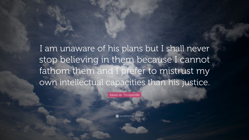 Alexis de Tocqueville Quote: “I am unaware of his plans but I shall never stop believing in them because I cannot fathom them and I prefer to mistrust my own intellectual capacities than his justice.”