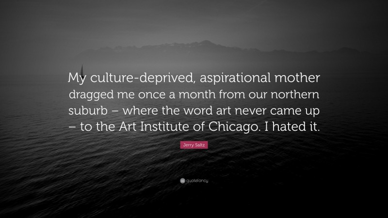 Jerry Saltz Quote: “My culture-deprived, aspirational mother dragged me once a month from our northern suburb – where the word art never came up – to the Art Institute of Chicago. I hated it.”