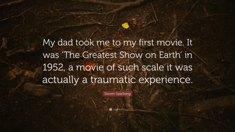 Steven Spielberg Quote: “My dad took me to my first movie. It was ‘The Greatest Show on Earth’ in 1952, a movie of such scale it was actually a traumatic experience.”