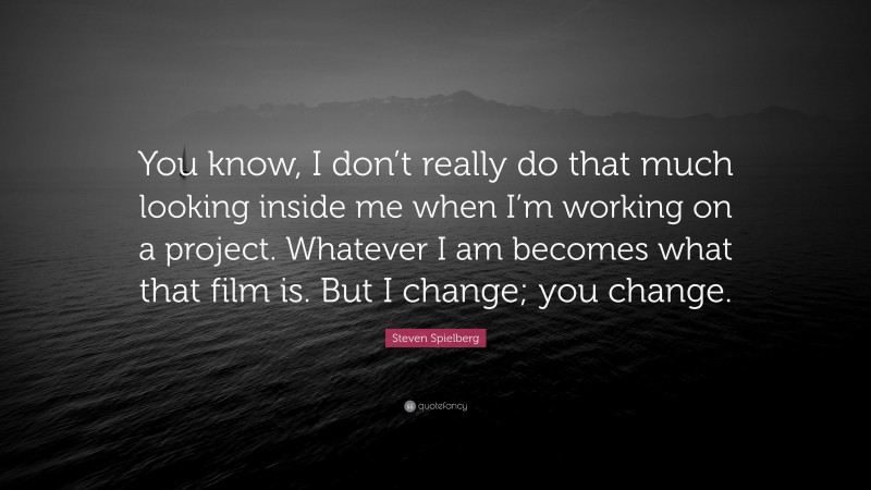 Steven Spielberg Quote: “You know, I don’t really do that much looking inside me when I’m working on a project. Whatever I am becomes what that film is. But I change; you change.”