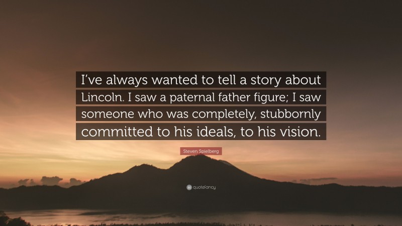 Steven Spielberg Quote: “I’ve always wanted to tell a story about Lincoln. I saw a paternal father figure; I saw someone who was completely, stubbornly committed to his ideals, to his vision.”