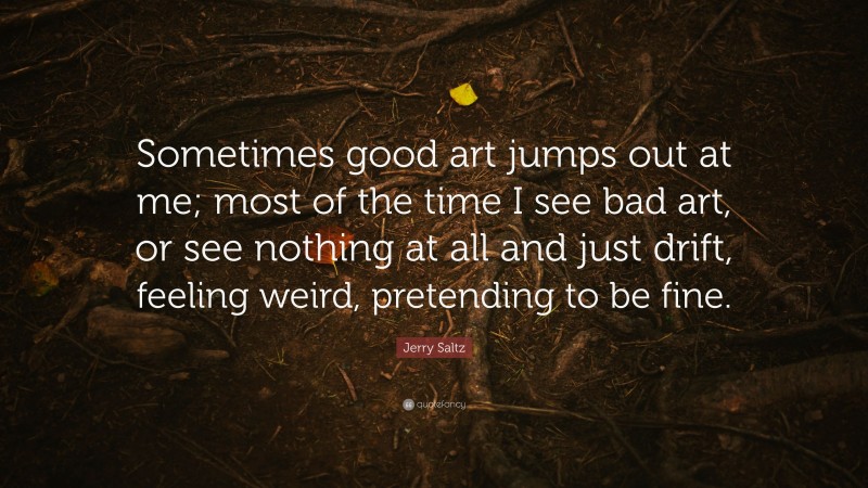Jerry Saltz Quote: “Sometimes good art jumps out at me; most of the time I see bad art, or see nothing at all and just drift, feeling weird, pretending to be fine.”