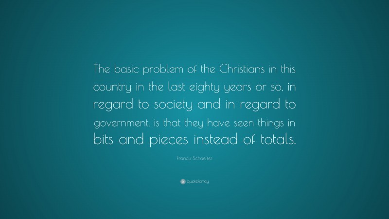 Francis Schaeffer Quote: “The basic problem of the Christians in this country in the last eighty years or so, in regard to society and in regard to government, is that they have seen things in bits and pieces instead of totals.”