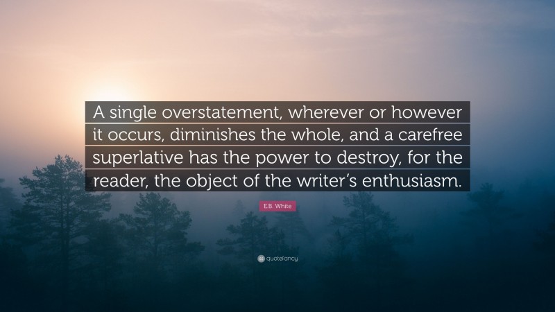 E.B. White Quote: “A single overstatement, wherever or however it occurs, diminishes the whole, and a carefree superlative has the power to destroy, for the reader, the object of the writer’s enthusiasm.”