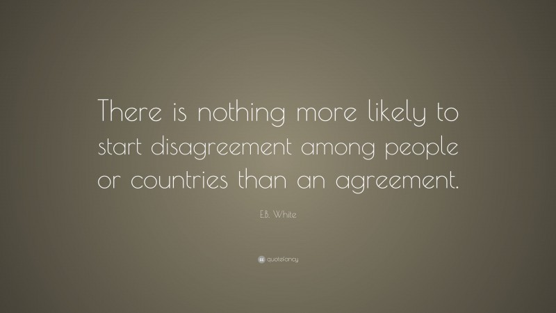 E.B. White Quote: “There is nothing more likely to start disagreement among people or countries than an agreement.”