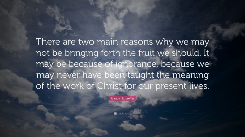 Francis Schaeffer Quote: “There are two main reasons why we may not be bringing forth the fruit we should. It may be because of ignorance, because we may never have been taught the meaning of the work of Christ for our present lives.”