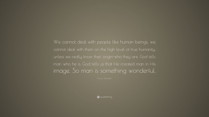 Francis Schaeffer Quote: “We cannot deal with people like human beings, we cannot deal with them on the high level of true humanity, unless we really know their origin-who they are. God tells man who he is. God tells us that He created man in His image. So man is something wonderful.”