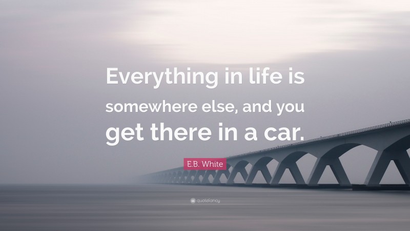 E.B. White Quote: “Everything in life is somewhere else, and you get there in a car.”