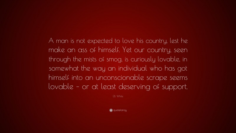 E.B. White Quote: “A man is not expected to love his country, lest he make an ass of himself. Yet our country, seen through the mists of smog, is curiously lovable, in somewhat the way an individual who has got himself into an unconscionable scrape seems lovable – or at least deserving of support.”