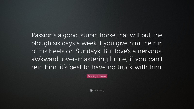 Dorothy L. Sayers Quote: “Passion’s a good, stupid horse that will pull the plough six days a week if you give him the run of his heels on Sundays. But love’s a nervous, awkward, over-mastering brute; if you can’t rein him, it’s best to have no truck with him.”