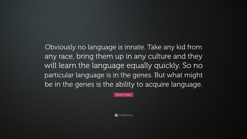 Steven Pinker Quote: “Obviously no language is innate. Take any kid from any race, bring them up in any culture and they will learn the language equally quickly. So no particular language is in the genes. But what might be in the genes is the ability to acquire language.”