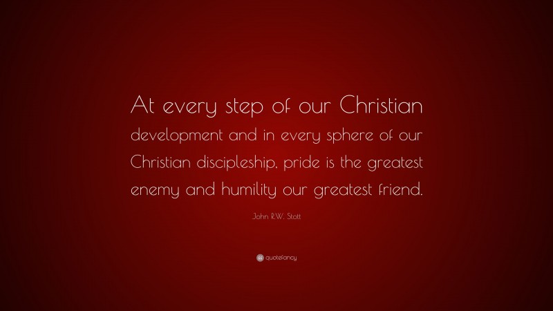 John R.W. Stott Quote: “At every step of our Christian development and in every sphere of our Christian discipleship, pride is the greatest enemy and humility our greatest friend.”