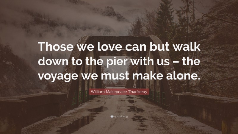 William Makepeace Thackeray Quote: “Those we love can but walk down to the pier with us – the voyage we must make alone.”