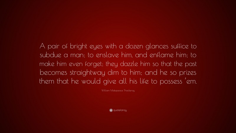William Makepeace Thackeray Quote: “A pair of bright eyes with a dozen glances suffice to subdue a man; to enslave him, and enflame him; to make him even forget; they dazzle him so that the past becomes straightway dim to him; and he so prizes them that he would give all his life to possess ’em.”
