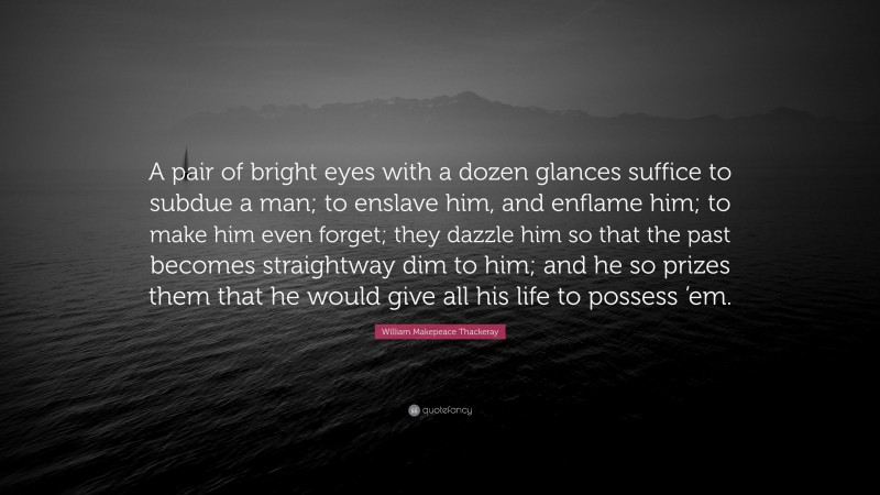 William Makepeace Thackeray Quote: “A pair of bright eyes with a dozen glances suffice to subdue a man; to enslave him, and enflame him; to make him even forget; they dazzle him so that the past becomes straightway dim to him; and he so prizes them that he would give all his life to possess ’em.”