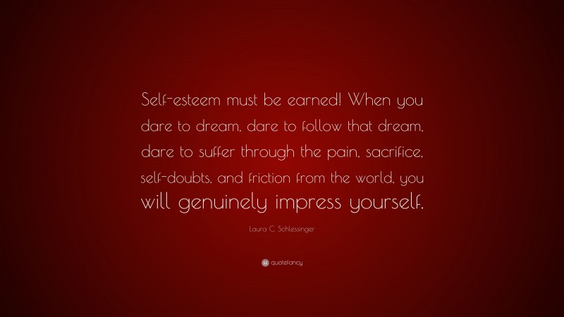 Laura C. Schlessinger Quote: “Self-esteem must be earned! When you dare to dream, dare to follow that dream, dare to suffer through the pain, sacrifice, self-doubts, and friction from the world, you will genuinely impress yourself.”