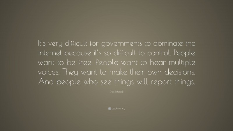Eric Schmidt Quote: “It’s very difficult for governments to dominate the Internet because it’s so difficult to control. People want to be free. People want to hear multiple voices. They want to make their own decisions. And people who see things will report things.”