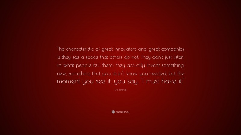 Eric Schmidt Quote: “The characteristic of great innovators and great companies is they see a space that others do not. They don’t just listen to what people tell them; they actually invent something new, something that you didn’t know you needed, but the moment you see it, you say, ‘I must have it.’”