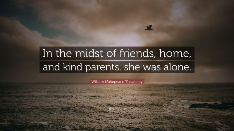 William Makepeace Thackeray Quote: “In the midst of friends, home, and kind parents, she was alone.”