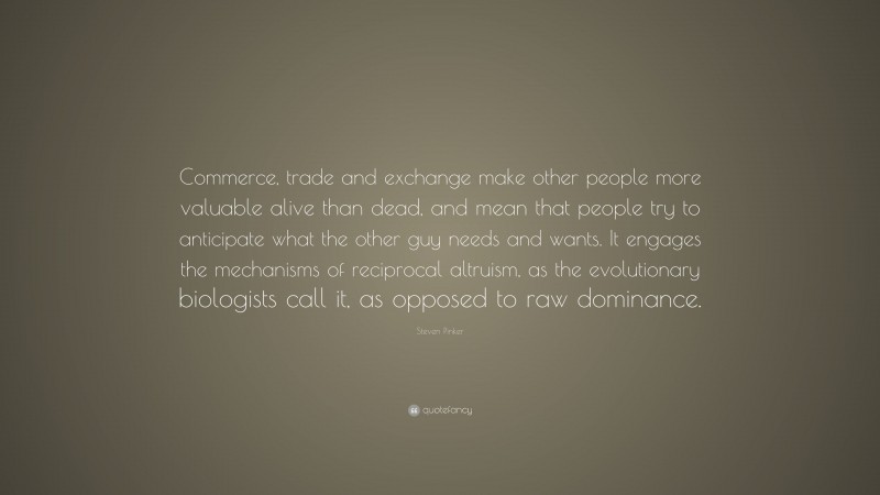 Steven Pinker Quote: “Commerce, trade and exchange make other people more valuable alive than dead, and mean that people try to anticipate what the other guy needs and wants. It engages the mechanisms of reciprocal altruism, as the evolutionary biologists call it, as opposed to raw dominance.”