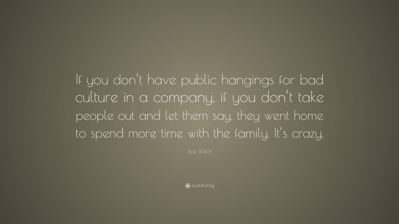 Jack Welch Quote: “If you don’t have public hangings for bad culture in a company, if you don’t take people out and let them say, they went home to spend more time with the family. It’s crazy.”