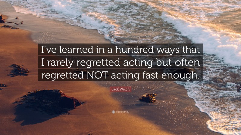Jack Welch Quote: “I’ve learned in a hundred ways that I rarely regretted acting but often regretted NOT acting fast enough.”
