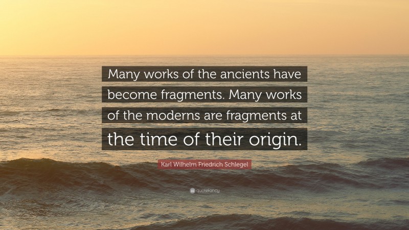 Karl Wilhelm Friedrich Schlegel Quote: “Many works of the ancients have become fragments. Many works of the moderns are fragments at the time of their origin.”