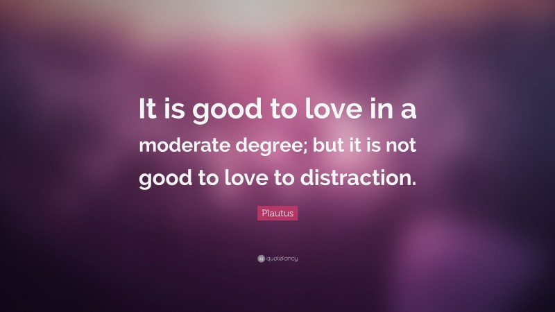 Plautus Quote: “It is good to love in a moderate degree; but it is not good to love to distraction.”