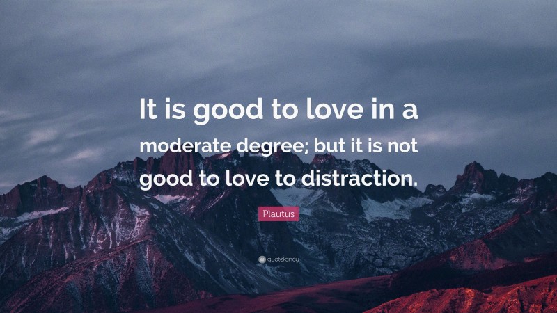 Plautus Quote: “It is good to love in a moderate degree; but it is not good to love to distraction.”