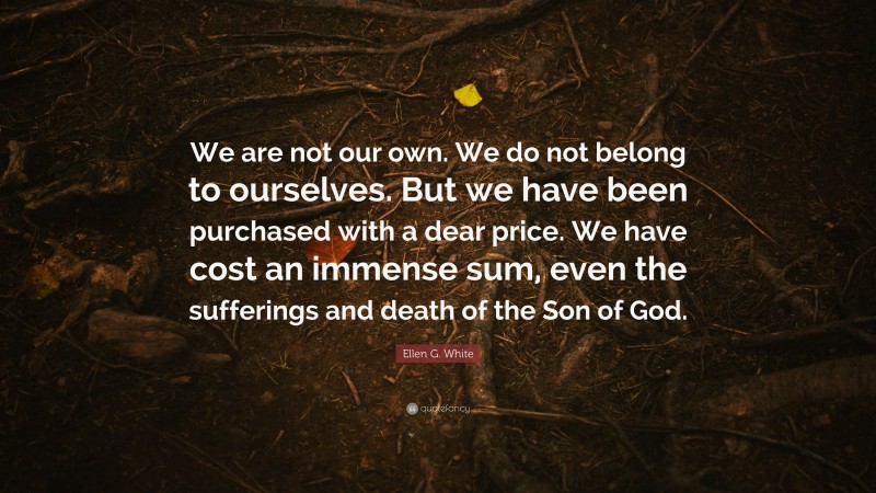 Ellen G. White Quote: “We are not our own. We do not belong to ourselves. But we have been purchased with a dear price. We have cost an immense sum, even the sufferings and death of the Son of God.”