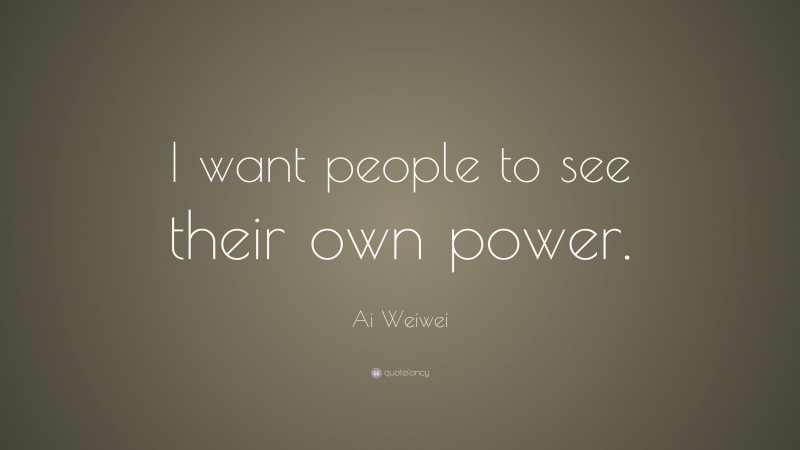 Ai Weiwei Quote: “I want people to see their own power.”